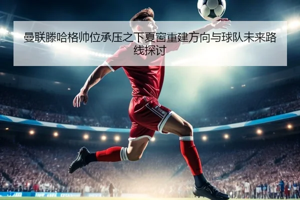 曼联滕哈格帅位承压之下夏窗重建方向与球队未来路线探讨