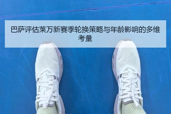 巴萨评估莱万新赛季轮换策略与年龄影响的多维考量