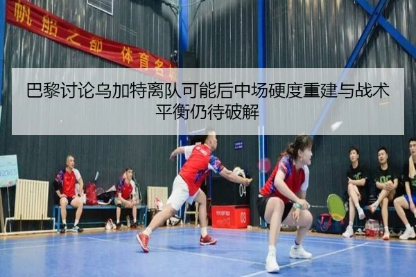 巴黎讨论乌加特离队可能后中场硬度重建与战术平衡仍待破解