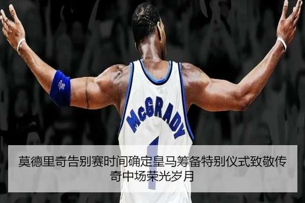 莫德里奇告别赛时间确定皇马筹备特别仪式致敬传奇中场荣光岁月